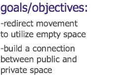 goals/objectives: -redirect movement
to utilize empty space -build a connection
between public and
private space